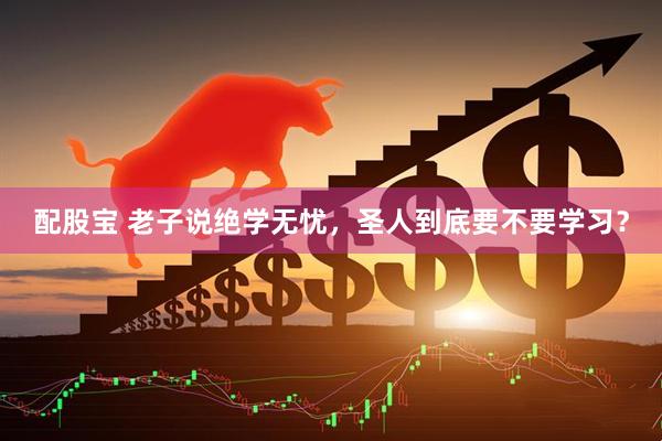 配股宝 老子说绝学无忧，圣人到底要不要学习？