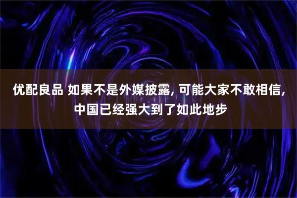 优配良品 如果不是外媒披露, 可能大家不敢相信, 中国已经强大到了如此地步