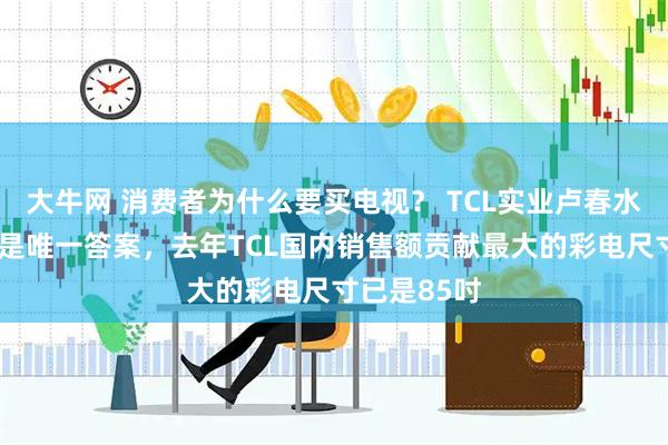 大牛网 消费者为什么要买电视？ TCL实业卢春水：“大屏”是唯一答案，去年TCL国内销售额贡献最大的彩电尺寸已是85吋