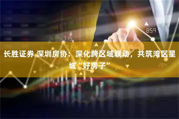 长胜证券 深圳房协：深化跨区域联动，共筑湾区星城“好房子”