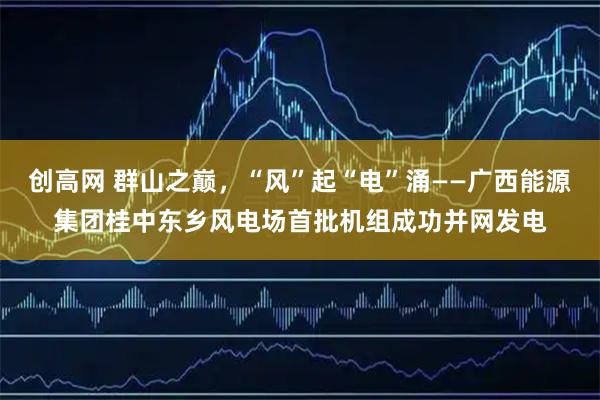 创高网 群山之巅，“风”起“电”涌——广西能源集团桂中东乡风电场首批机组成功并网发电