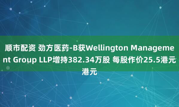 顺市配资 劲方医药-B获Wellington Management Group LLP增持382.34万股 每股作价25.5港元
