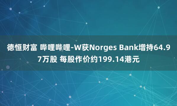 德恒财富 哔哩哔哩-W获Norges Bank增持64.97万股 每股作价约199.14港元