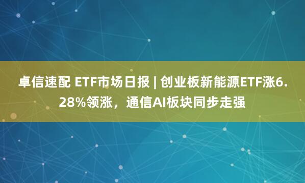 卓信速配 ETF市场日报 | 创业板新能源ETF涨6.28%领涨，通信AI板块同步走强