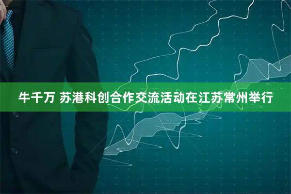 牛千万 苏港科创合作交流活动在江苏常州举行