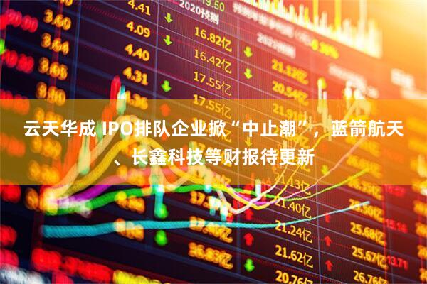 云天华成 IPO排队企业掀“中止潮”，蓝箭航天、长鑫科技等财报待更新