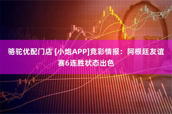 骆驼优配门店 [小炮APP]竞彩情报：阿根廷友谊赛6连胜状态出色