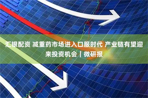 汇银配资 减重药市场进入口服时代 产业链有望迎来投资机会｜微研报