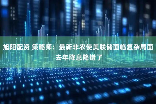 旭阳配资 策略师：最新非农使美联储面临复杂局面 去年降息降错了