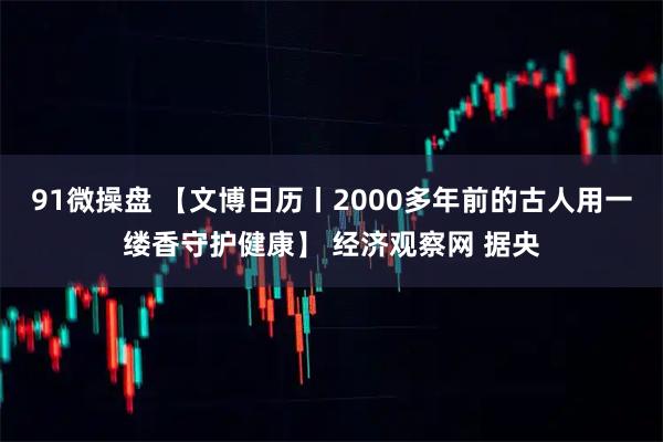 91微操盘 【文博日历丨2000多年前的古人用一缕香守护健康】 经济观察网 据央