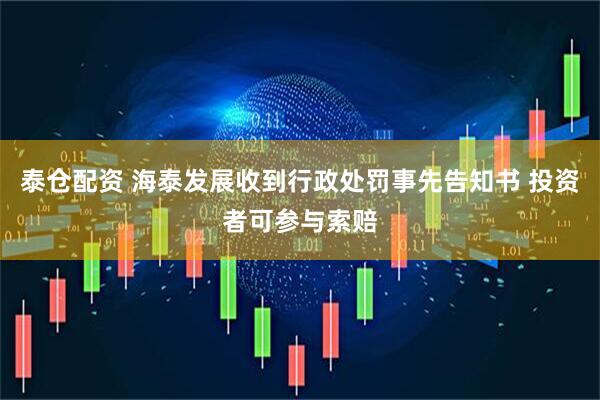 泰仓配资 海泰发展收到行政处罚事先告知书 投资者可参与索赔