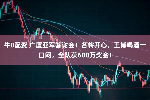 牛8配资 广厦亚军答谢会！各将开心，王博喝酒一口闷，全队获600万奖金！