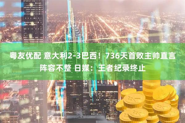 粤友优配 意大利2-3巴西！736天首败主帅直言阵容不整 日媒：王者纪录终止