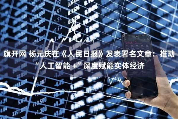 旗开网 杨元庆在《人民日报》发表署名文章：推动“人工智能 +”深度赋能实体经济