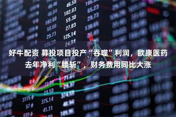 好牛配资 募投项目投产“吞噬”利润，欧康医药去年净利“腰斩”，财务费用同比大涨