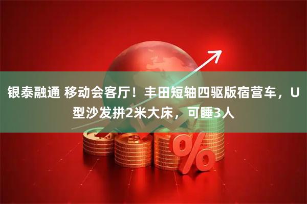 银泰融通 移动会客厅！丰田短轴四驱版宿营车，U型沙发拼2米大床，可睡3人