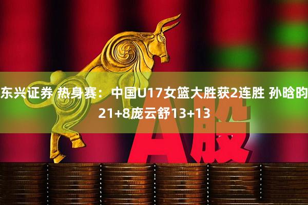 东兴证券 热身赛：中国U17女篮大胜获2连胜 孙晗昀21+8庞云舒13+13