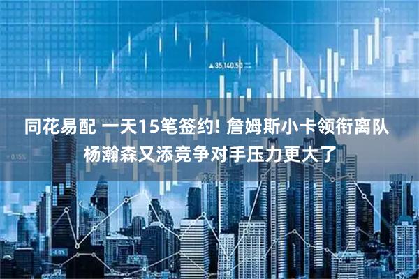 同花易配 一天15笔签约! 詹姆斯小卡领衔离队 杨瀚森又添竞争对手压力更大了