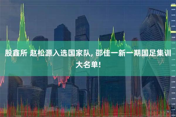 股鑫所 赵松源入选国家队, 邵佳一新一期国足集训大名单!