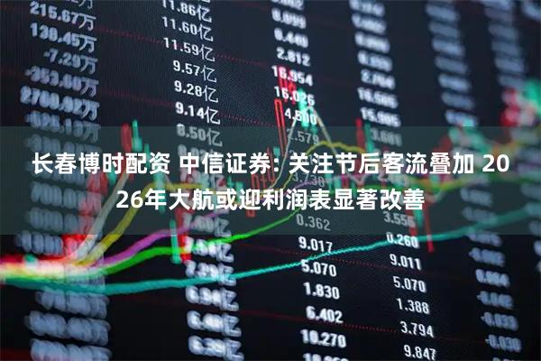长春博时配资 中信证券: 关注节后客流叠加 2026年大航或迎利润表显著改善
