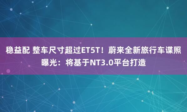 稳益配 整车尺寸超过ET5T！蔚来全新旅行车谍照曝光：将基于NT3.0平台打造