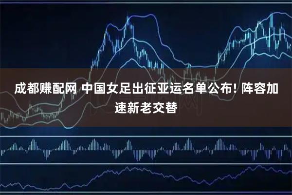 成都赚配网 中国女足出征亚运名单公布! 阵容加速新老交替