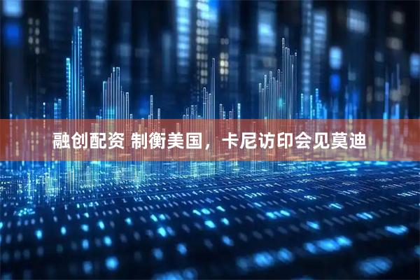 融创配资 制衡美国，卡尼访印会见莫迪