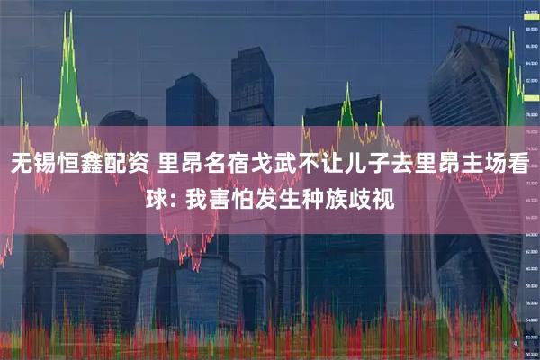 无锡恒鑫配资 里昂名宿戈武不让儿子去里昂主场看球: 我害怕发生种族歧视