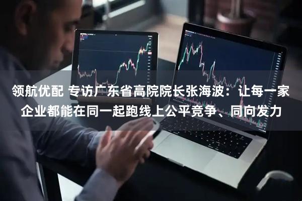 领航优配 专访广东省高院院长张海波：让每一家企业都能在同一起跑线上公平竞争、同向发力
