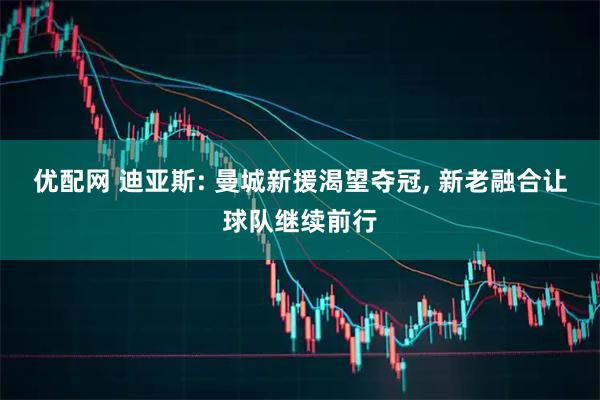 优配网 迪亚斯: 曼城新援渴望夺冠, 新老融合让球队继续前行