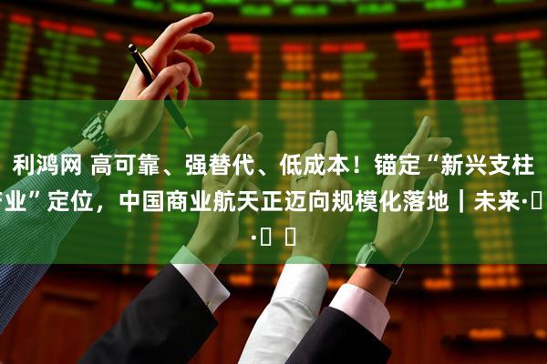 利鸿网 高可靠、强替代、低成本！锚定“新兴支柱产业”定位，中国商业航天正迈向规模化落地｜未来·♾️