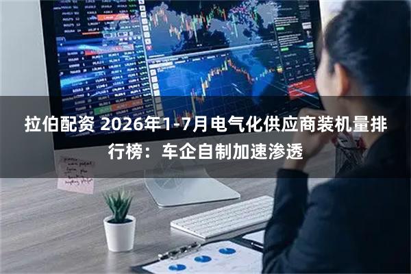 拉伯配资 2026年1-7月电气化供应商装机量排行榜：车企自制加速渗透