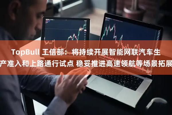 TopBull 工信部：将持续开展智能网联汽车生产准入和上路通行试点 稳妥推进高速领航等场景拓展