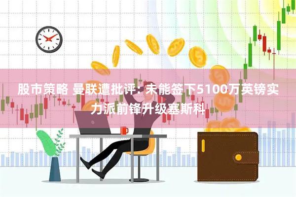 股市策略 曼联遭批评: 未能签下5100万英镑实力派前锋升级塞斯科