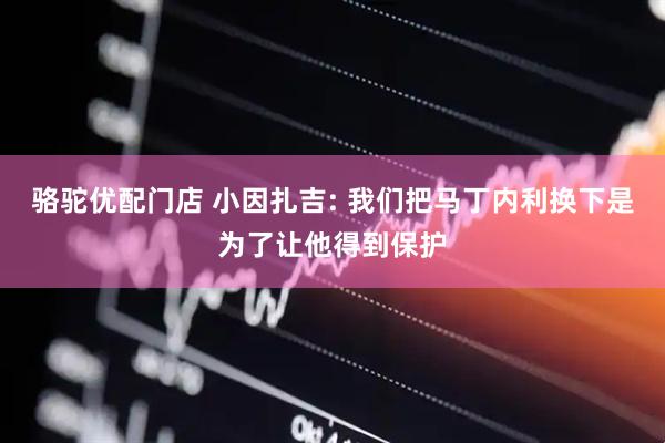 骆驼优配门店 小因扎吉: 我们把马丁内利换下是为了让他得到保护