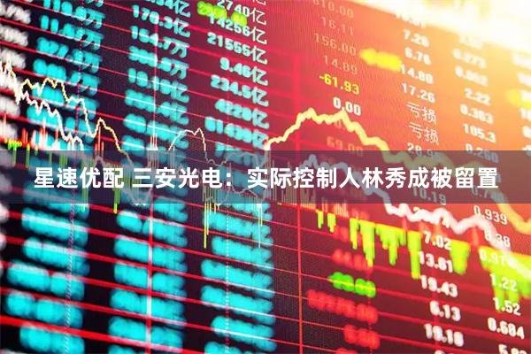星速优配 三安光电：实际控制人林秀成被留置