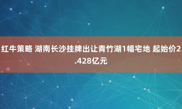 红牛策略 湖南长沙挂牌出让青竹湖1幅宅地 起始价2.428亿元