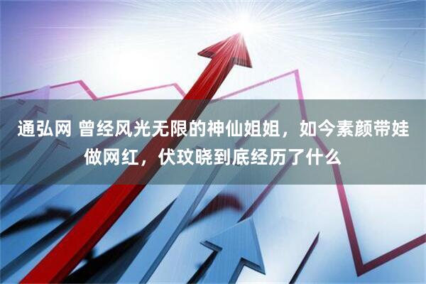 通弘网 曾经风光无限的神仙姐姐，如今素颜带娃做网红，伏玟晓到底经历了什么