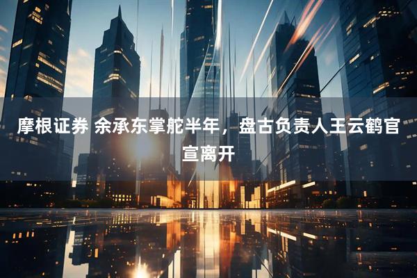 摩根证券 余承东掌舵半年，盘古负责人王云鹤官宣离开
