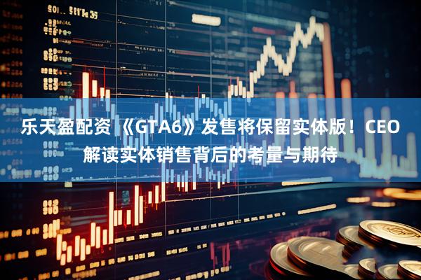 乐天盈配资 《GTA6》发售将保留实体版！CEO解读实体销售背后的考量与期待