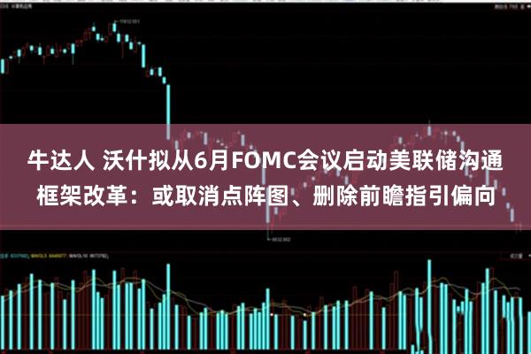 牛达人 沃什拟从6月FOMC会议启动美联储沟通框架改革：或取消点阵图、删除前瞻指引偏向