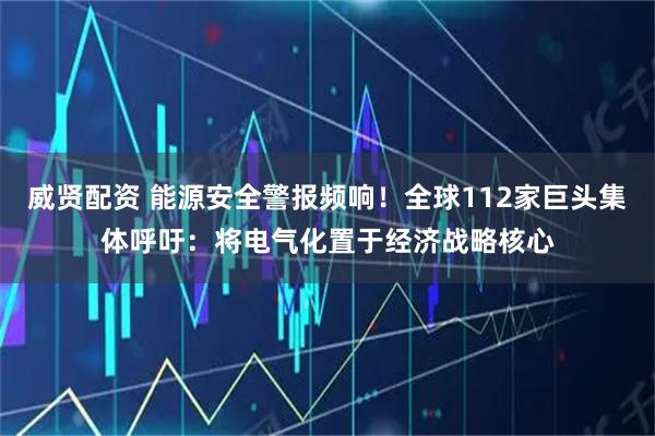 威贤配资 能源安全警报频响！全球112家巨头集体呼吁：将电气化置于经济战略核心