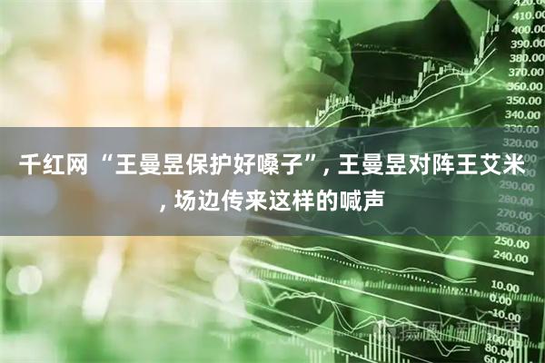 千红网 “王曼昱保护好嗓子”, 王曼昱对阵王艾米, 场边传来这样的喊声