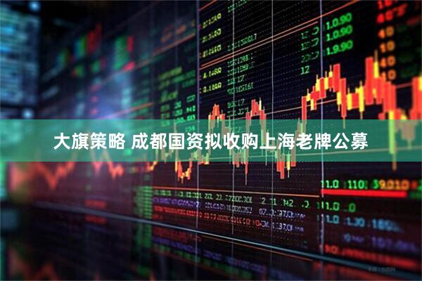 大旗策略 成都国资拟收购上海老牌公募