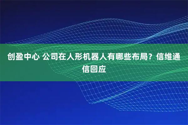 创盈中心 公司在人形机器人有哪些布局？信维通信回应