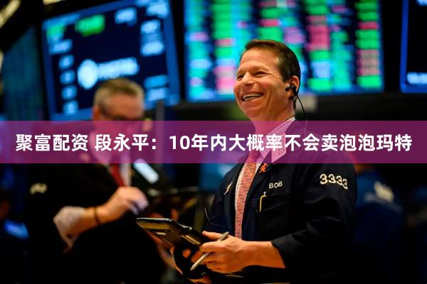聚富配资 段永平：10年内大概率不会卖泡泡玛特