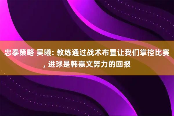 忠泰策略 吴曦: 教练通过战术布置让我们掌控比赛, 进球是韩嘉文努力的回报